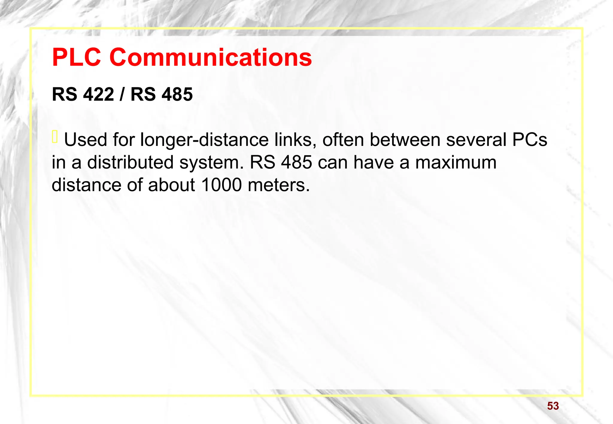 53
PLC Communications
RS 422 / RS 485
 Used for longer-distance links, often between several PCs
in a distributed system. RS 485 can have a maximum
distance of about 1000 meters.
 