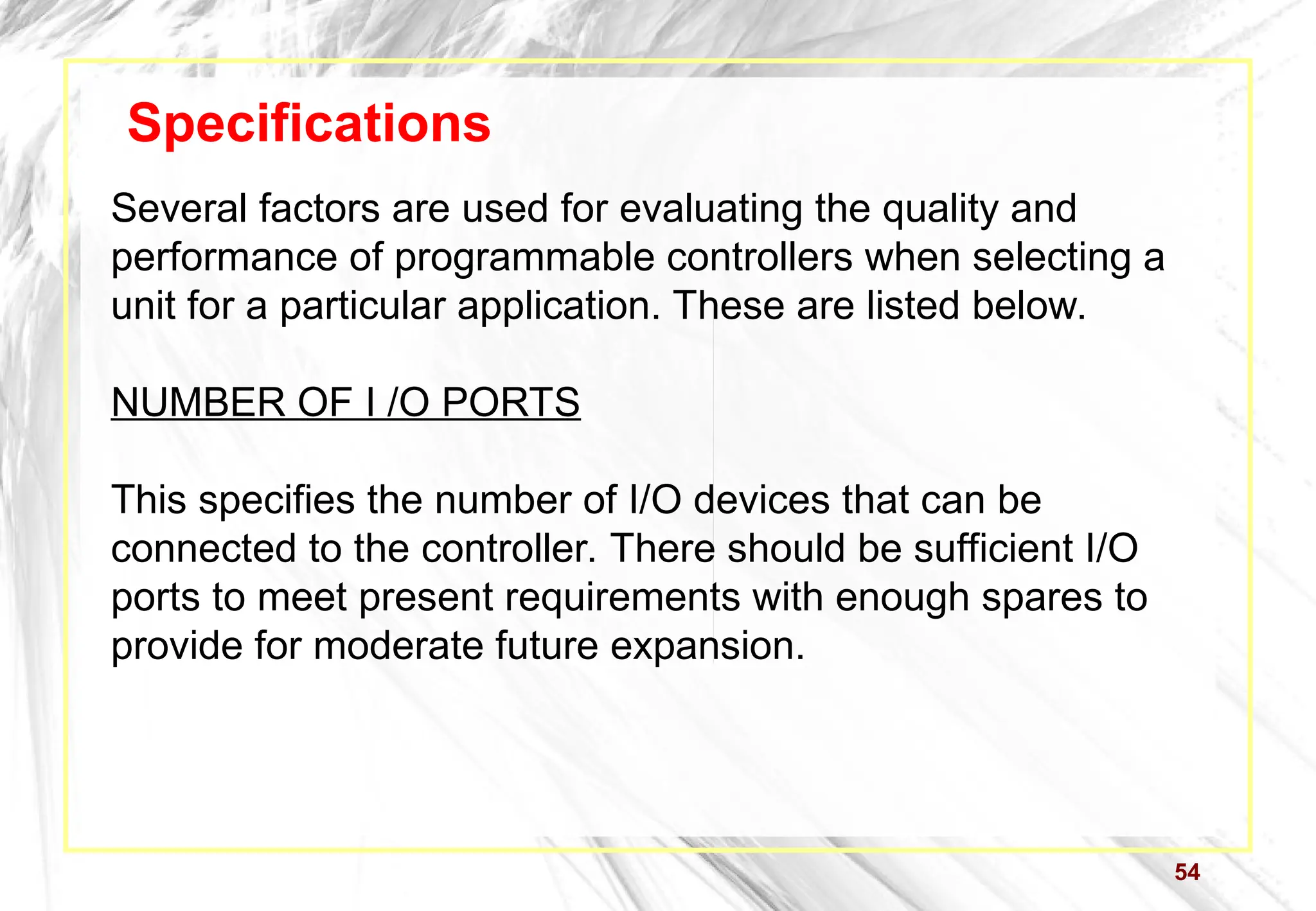 54
Specifications
Several factors are used for evaluating the quality and
performance of programmable controllers when selecting a
unit for a particular application. These are listed below.
NUMBER OF I /O PORTS
This specifies the number of I/O devices that can be
connected to the controller. There should be sufficient I/O
ports to meet present requirements with enough spares to
provide for moderate future expansion.
 