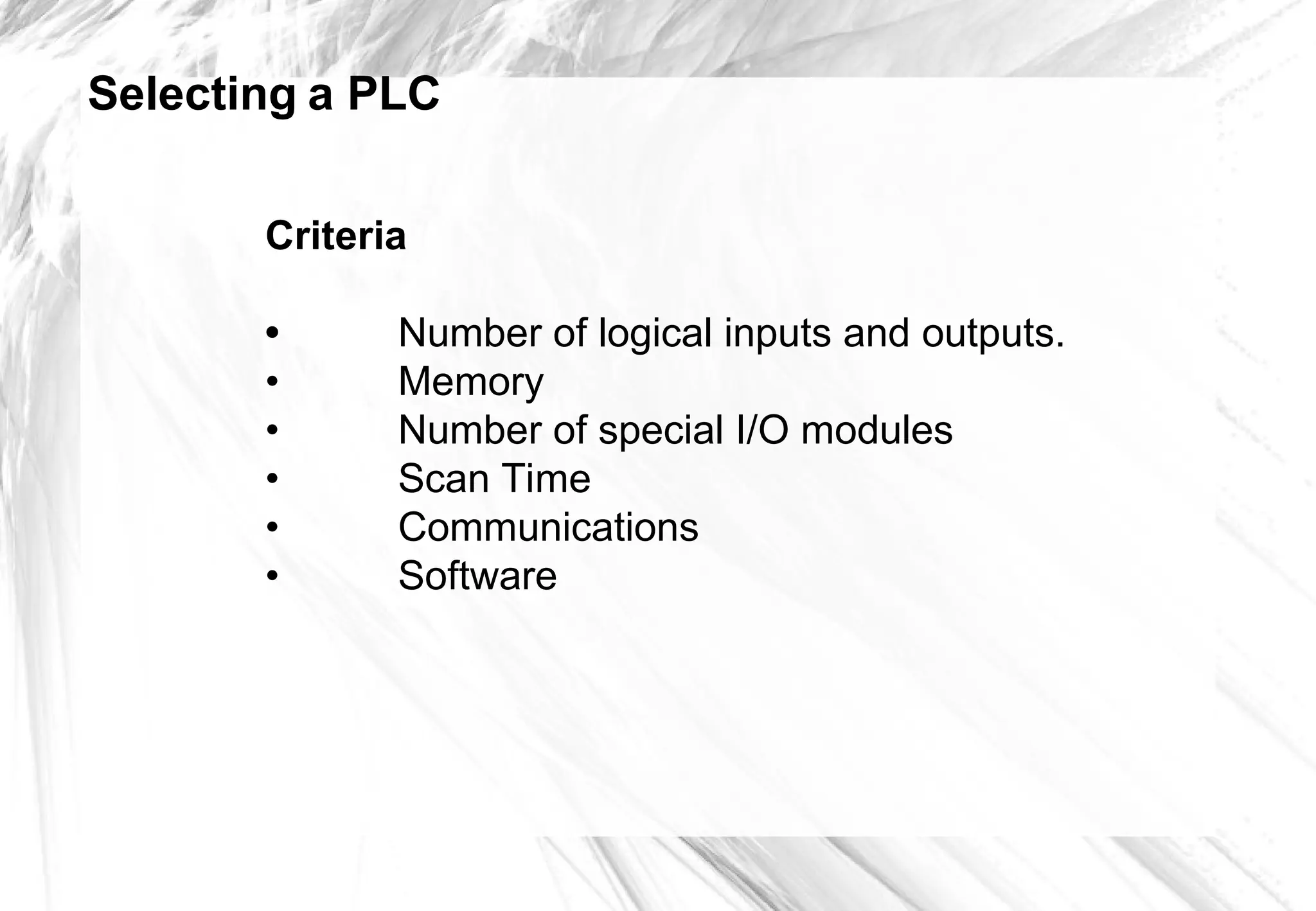 Selecting a PLC
Criteria
• Number of logical inputs and outputs.
• Memory
• Number of special I/O modules
• Scan Time
• Communications
• Software
 