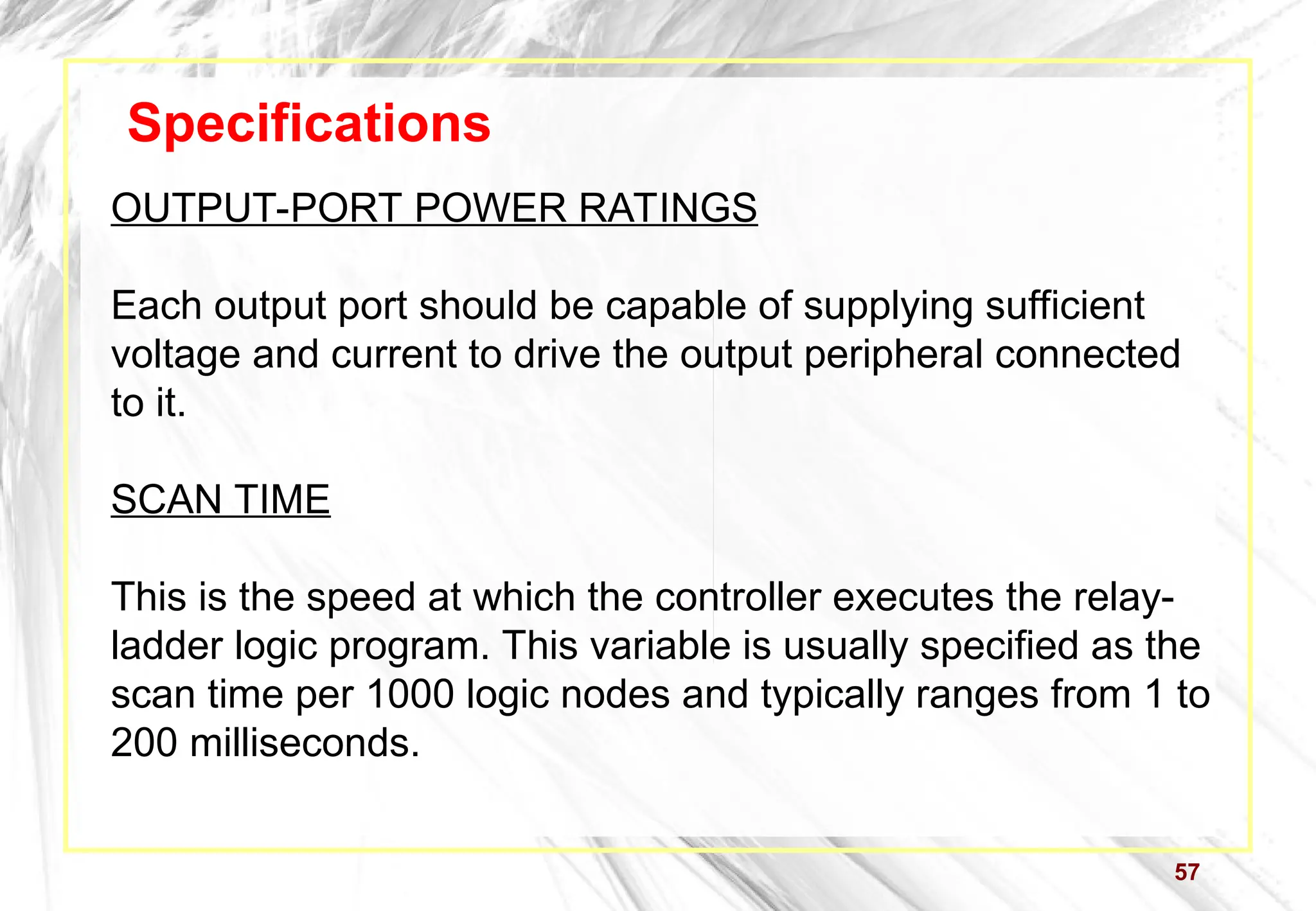 57
Specifications
OUTPUT-PORT POWER RATINGS
Each output port should be capable of supplying sufficient
voltage and current to drive the output peripheral connected
to it.
SCAN TIME
This is the speed at which the controller executes the relay-
ladder logic program. This variable is usually specified as the
scan time per 1000 logic nodes and typically ranges from 1 to
200 milliseconds.
 