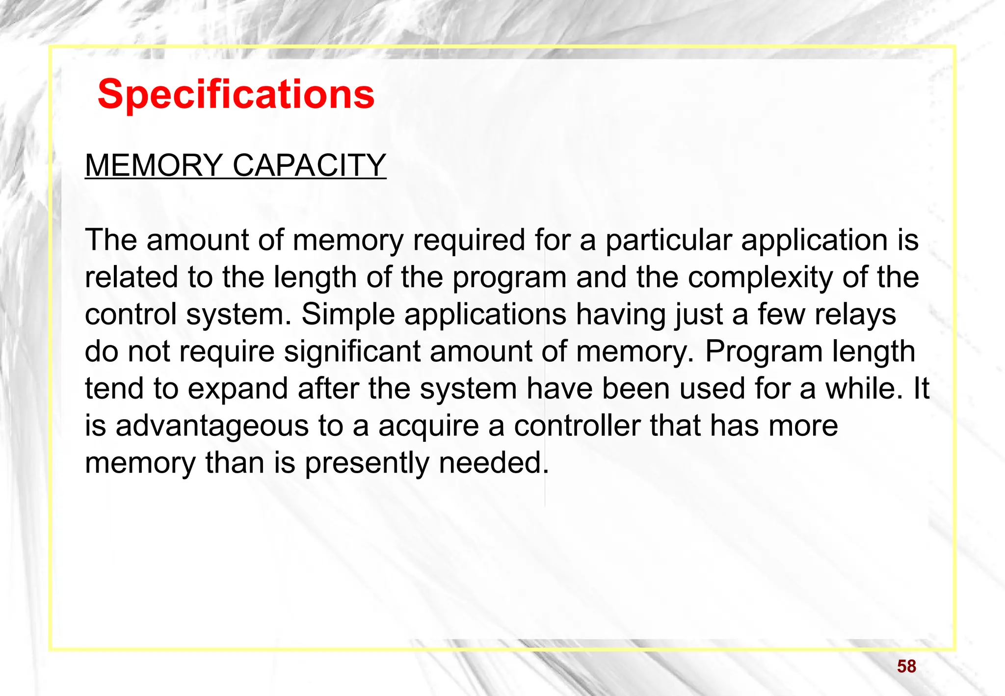 58
Specifications
MEMORY CAPACITY
The amount of memory required for a particular application is
related to the length of the program and the complexity of the
control system. Simple applications having just a few relays
do not require significant amount of memory. Program length
tend to expand after the system have been used for a while. It
is advantageous to a acquire a controller that has more
memory than is presently needed.
 