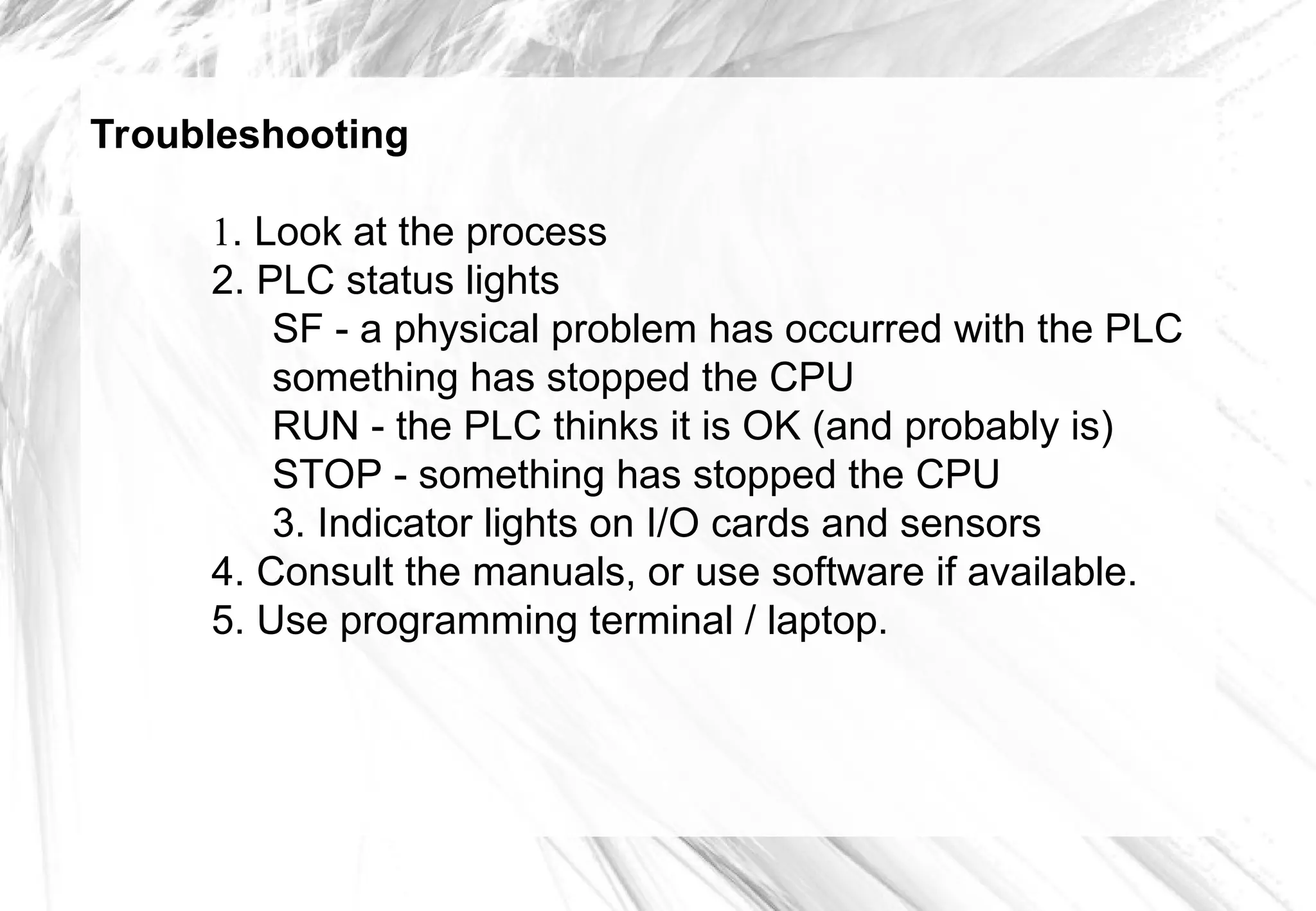 Troubleshooting
1. Look at the process
2. PLC status lights
SF - a physical problem has occurred with the PLC
something has stopped the CPU
RUN - the PLC thinks it is OK (and probably is)
STOP - something has stopped the CPU
3. Indicator lights on I/O cards and sensors
4. Consult the manuals, or use software if available.
5. Use programming terminal / laptop.
 