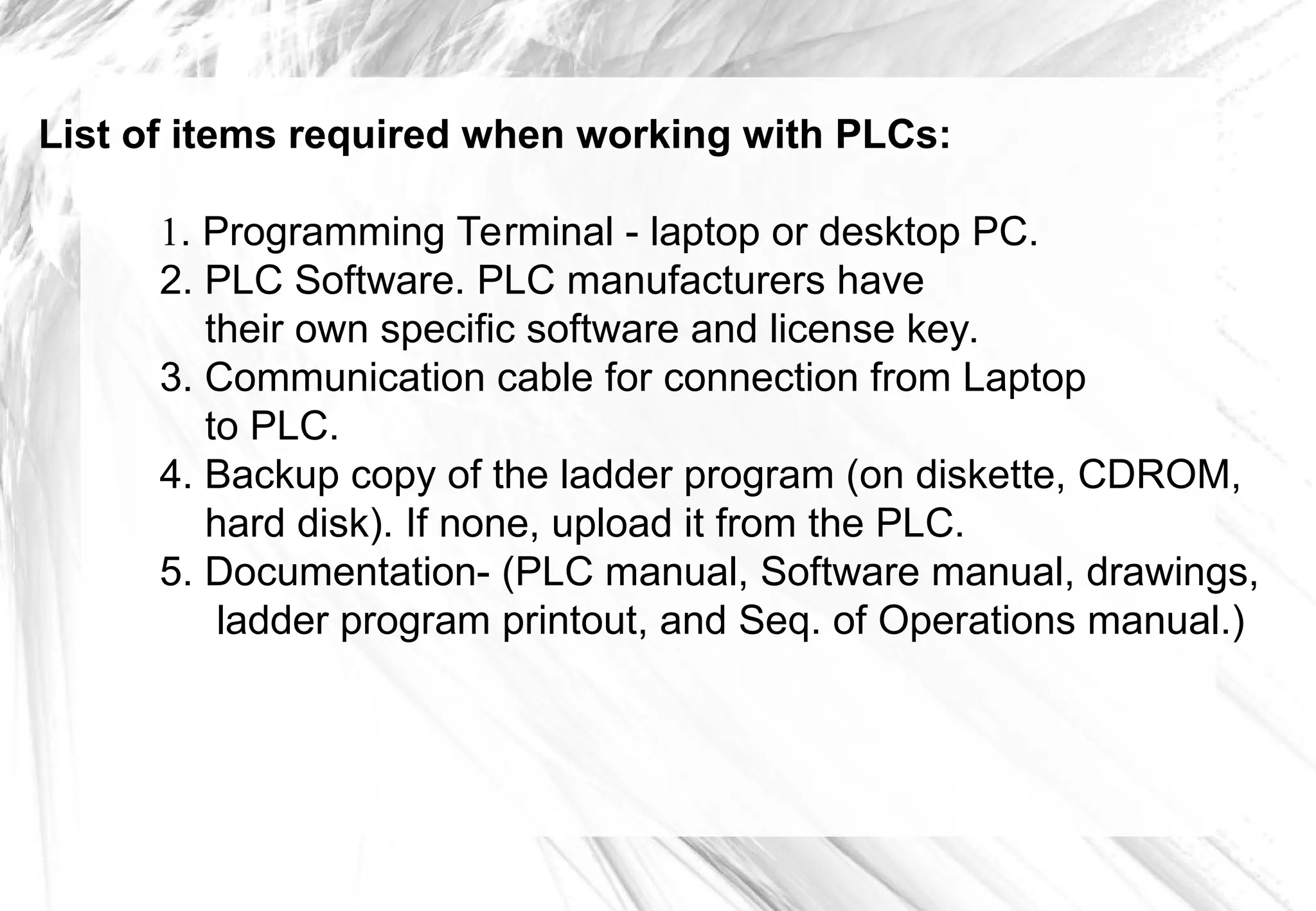 List of items required when working with PLCs:
1. Programming Terminal - laptop or desktop PC.
2. PLC Software. PLC manufacturers have
their own specific software and license key.
3. Communication cable for connection from Laptop
to PLC.
4. Backup copy of the ladder program (on diskette, CDROM,
hard disk). If none, upload it from the PLC.
5. Documentation- (PLC manual, Software manual, drawings,
ladder program printout, and Seq. of Operations manual.)
 