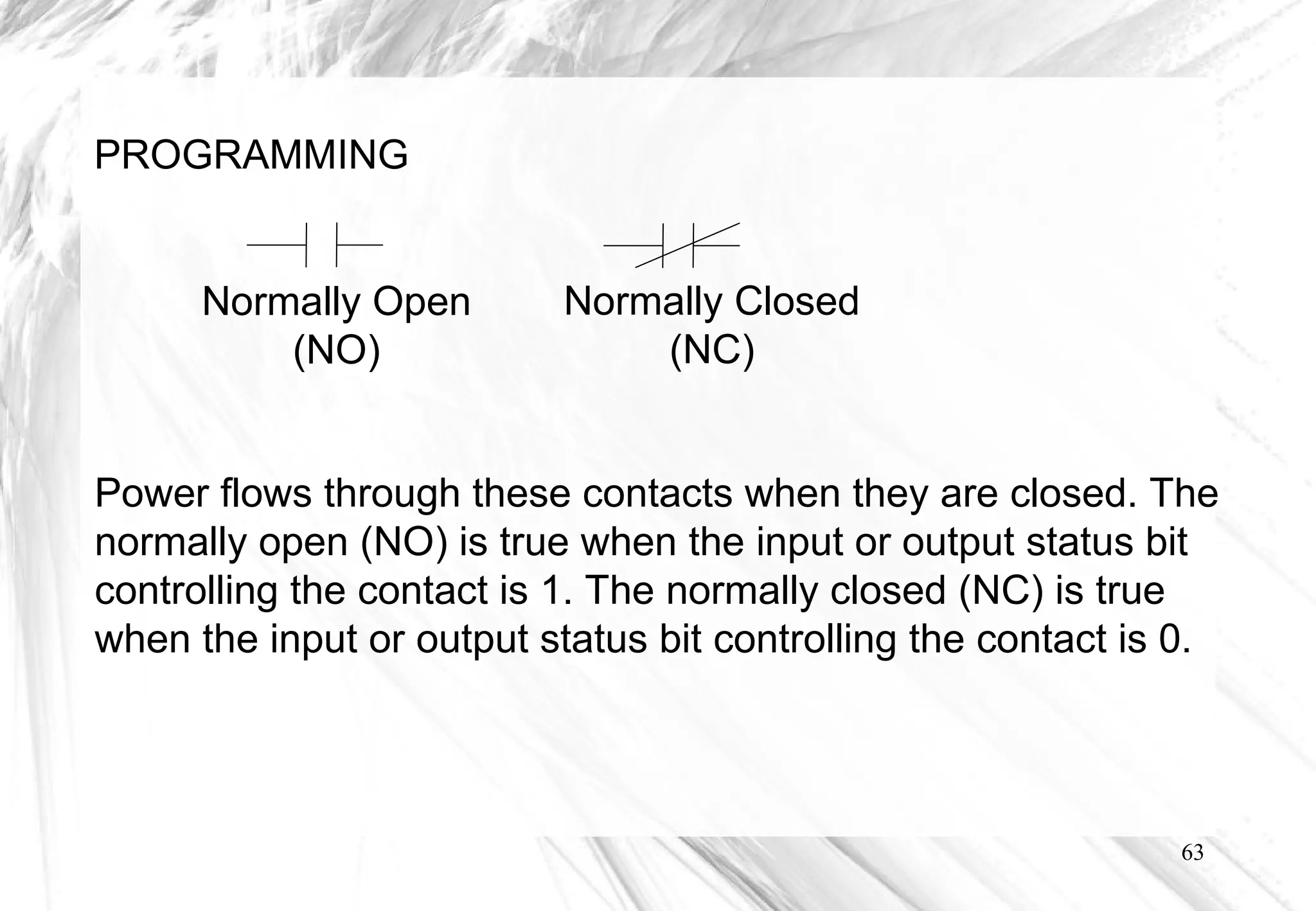 63
PROGRAMMING
Normally Open
(NO)
Normally Closed
(NC)
Power flows through these contacts when they are closed. The
normally open (NO) is true when the input or output status bit
controlling the contact is 1. The normally closed (NC) is true
when the input or output status bit controlling the contact is 0.
 