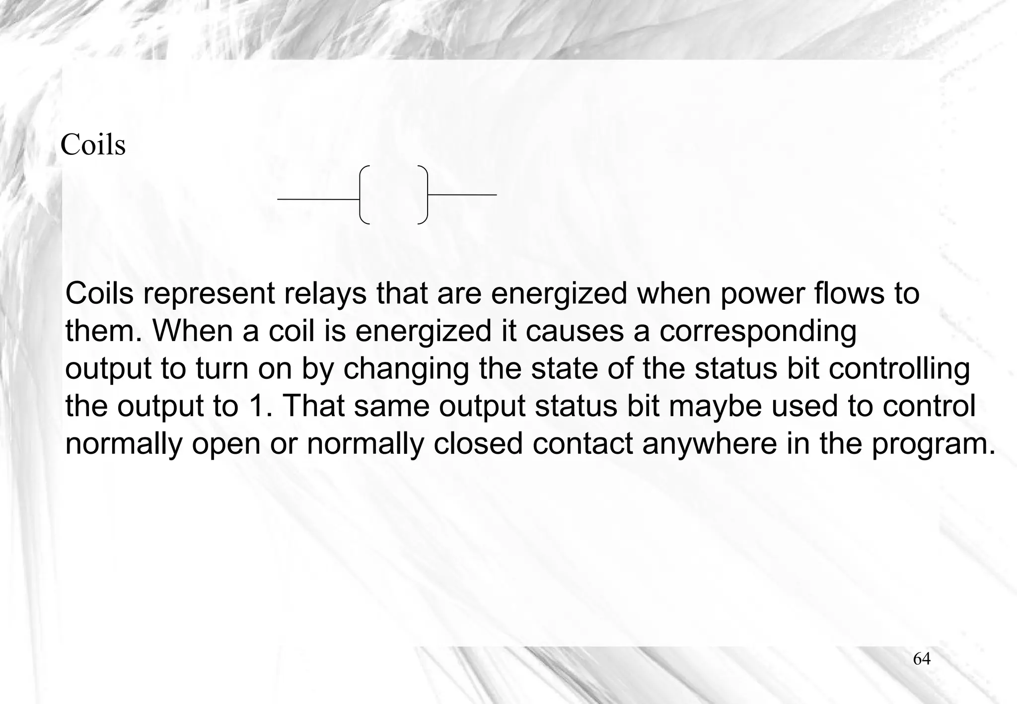 64
Coils
Coils represent relays that are energized when power flows to
them. When a coil is energized it causes a corresponding
output to turn on by changing the state of the status bit controlling
the output to 1. That same output status bit maybe used to control
normally open or normally closed contact anywhere in the program.
 