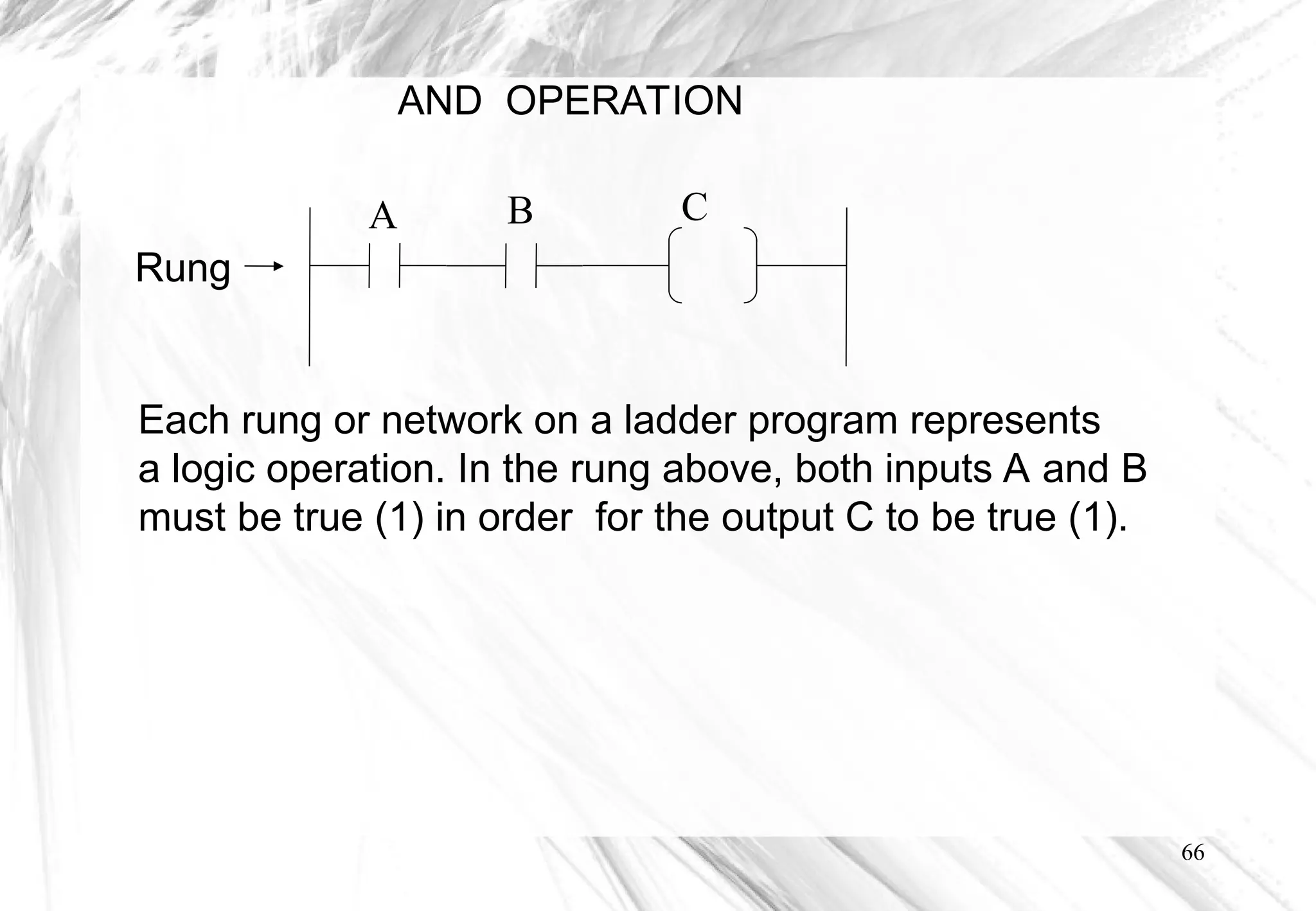 66
AND OPERATION
Each rung or network on a ladder program represents
a logic operation. In the rung above, both inputs A and B
must be true (1) in order for the output C to be true (1).
Rung
A B C
 