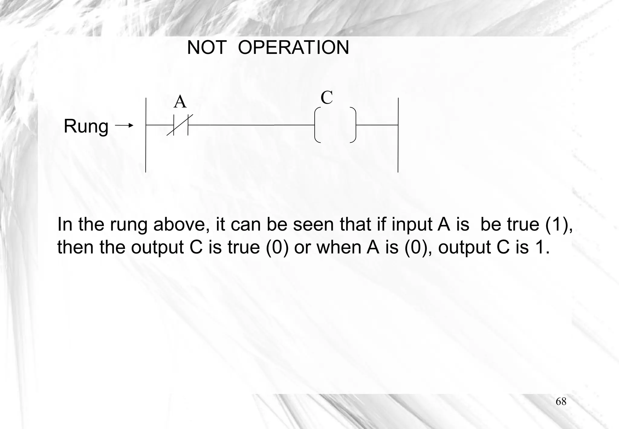 68
NOT OPERATION
In the rung above, it can be seen that if input A is be true (1),
then the output C is true (0) or when A is (0), output C is 1.
Rung
A C
 
