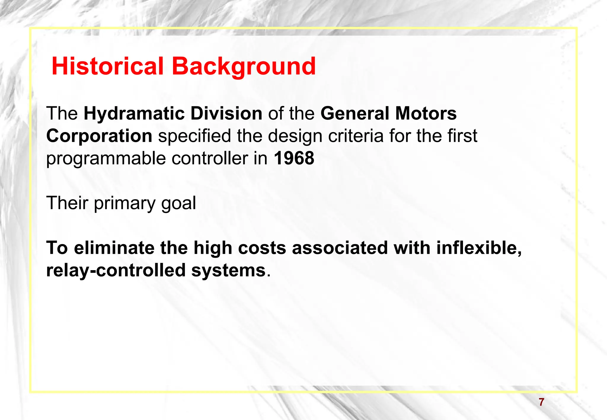 7
Historical Background
The Hydramatic Division of the General Motors
Corporation specified the design criteria for the first
programmable controller in 1968
Their primary goal
To eliminate the high costs associated with inflexible,
relay-controlled systems.
 