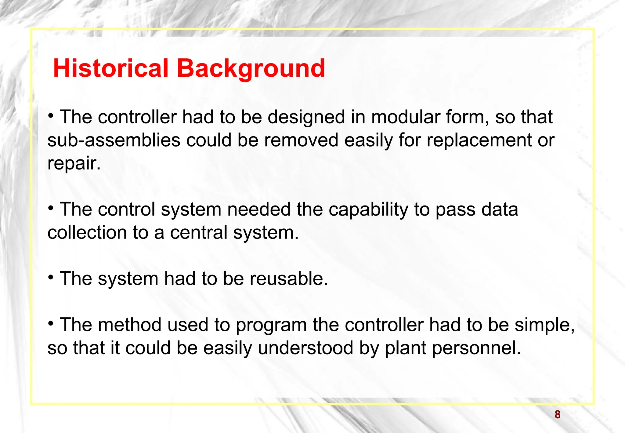 8
Historical Background
• The controller had to be designed in modular form, so that
sub-assemblies could be removed easily for replacement or
repair.
• The control system needed the capability to pass data
collection to a central system.
• The system had to be reusable.
• The method used to program the controller had to be simple,
so that it could be easily understood by plant personnel.
 