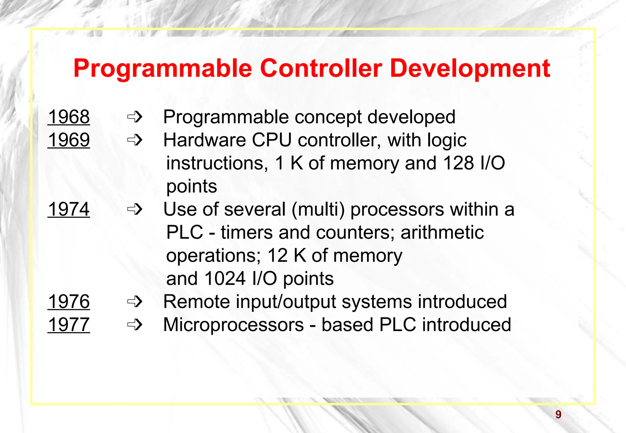 9
Programmable Controller Development
1968  Programmable concept developed
1969  Hardware CPU controller, with logic
instructions, 1 K of memory and 128 I/O
points
1974  Use of several (multi) processors within a
PLC - timers and counters; arithmetic
operations; 12 K of memory
and 1024 I/O points
1976  Remote input/output systems introduced
1977  Microprocessors - based PLC introduced
 