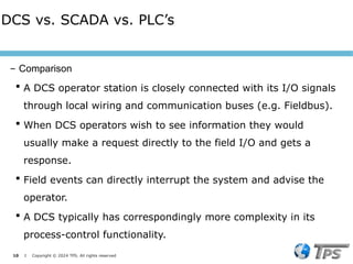 10 I Copyright © 2024 TPS. All rights reserved
 A DCS operator station is closely connected with its I/O signals
through local wiring and communication buses (e.g. Fieldbus).
 When DCS operators wish to see information they would
usually make a request directly to the field I/O and gets a
response.
 Field events can directly interrupt the system and advise the
operator.
 A DCS typically has correspondingly more complexity in its
process-control functionality.
DCS vs. SCADA vs. PLC’s
– Comparison
 