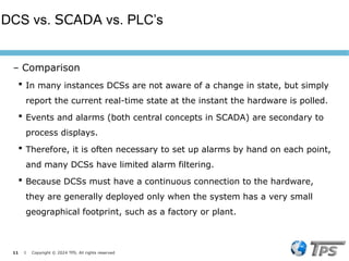 11 I Copyright © 2024 TPS. All rights reserved
 In many instances DCSs are not aware of a change in state, but simply
report the current real-time state at the instant the hardware is polled.
 Events and alarms (both central concepts in SCADA) are secondary to
process displays.
 Therefore, it is often necessary to set up alarms by hand on each point,
and many DCSs have limited alarm filtering.
 Because DCSs must have a continuous connection to the hardware,
they are generally deployed only when the system has a very small
geographical footprint, such as a factory or plant.
DCS vs. SCADA vs. PLC’s
– Comparison
 