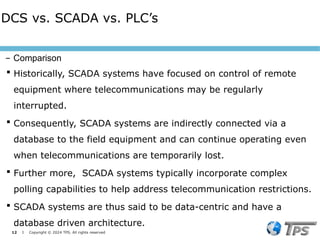 12 I Copyright © 2024 TPS. All rights reserved
 Historically, SCADA systems have focused on control of remote
equipment where telecommunications may be regularly
interrupted.
 Consequently, SCADA systems are indirectly connected via a
database to the field equipment and can continue operating even
when telecommunications are temporarily lost.
 Further more, SCADA systems typically incorporate complex
polling capabilities to help address telecommunication restrictions.
 SCADA systems are thus said to be data-centric and have a
database driven architecture.
DCS vs. SCADA vs. PLC’s
– Comparison
 