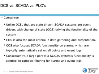 13 I Copyright © 2024 TPS. All rights reserved
 Unlike DCSs that are state driven, SCADA systems are event
driven, with change of state (COS) driving the functionality of the
system
 COS is also the main criteria in data gathering and presentation.
 COS also focuses SCADA functionality on alarms, which are
typically automatically set on all points and event logs.
 Consequently, a large part of a SCADA system's functionality is
centred on complex filtering for alarms and event logs.
DCS vs. SCADA vs. PLC’s
– Comparison
 