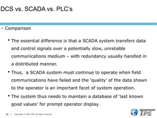 14 I Copyright © 2024 TPS. All rights reserved
 The essential difference is that a SCADA system transfers data
and control signals over a potentially slow, unreliable
communications medium – with redundancy usually handled in
a distributed manner.
 Thus, a SCADA system must continue to operate when field
communications have failed and the ‘quality’ of the data shown
to the operator is an important facet of system operation.
 The system thus needs to maintain a database of ‘last known
good values’ for prompt operator display.
DCS vs. SCADA vs. PLC’s
– Comparison
 