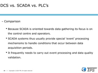 15 I Copyright © 2024 TPS. All rights reserved
 Because SCADA is oriented towards data gathering its focus is on
the control centre and operators.
 SCADA systems thus usually provide special ‘event’ processing
mechanisms to handle conditions that occur between data
acquisition periods.
 It frequently needs to carry out event processing and data quality
validation.
DCS vs. SCADA vs. PLC’s
– Comparison
 