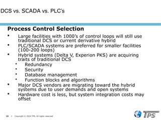 19 I Copyright © 2024 TPS. All rights reserved
Process Control Selection
 Large facilities with 1000’s of control loops will still use
traditional DCS or current derivative hybrid
 PLC/SCADA systems are preferred for smaller facilities
(100-200 loops)
 Hybrid systems (Delta V, Experion PKS) are acquiring
traits of traditional DCS
• Redundancy
• Security
• Database management
• Function blocks and algorithms
 Major DCS vendors are migrating toward the hybrid
systems due to user demands and open systems
 Hardware cost is less, but system integration costs may
offset
DCS vs. SCADA vs. PLC’s
 