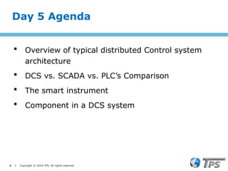 2 I Copyright © 2024 TPS. All rights reserved
Day 5 Agenda
 Overview of typical distributed Control system
architecture
 DCS vs. SCADA vs. PLC’s Comparison
 The smart instrument
 Component in a DCS system
 