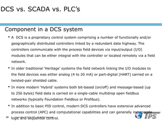 20 I Copyright © 2024 TPS. All rights reserved
 A DCS is a proprietary control system comprising a number of functionally and/or
geographically distributed controllers linked by a redundant data highway. The
controllers communicate with the process field devices via input/output (I/O)
modules that can be either integral with the controller or located remotely via a field
network.
 In older traditional ‘Heritage’ systems the field network linking the I/O modules to
the field devices was either analog (4 to 20 mA) or part-digital (HART) carried on a
twisted-pair shielded cable.
 In more modern ‘Hybrid’ systems both bit-based (on/off) and message-based (up
to 256 bytes) field data is carried on a single-cable multidrop open fieldbus
networks (typically Foundation Fieldbus or Profibus).
 In addition to basic PID control, modern DCS controllers have extensive advanced
process control (APC) and computational capabilities and can generally incorporate
logic and sequential control.
Component in a DCS system
DCS vs. SCADA vs. PLC’s
 