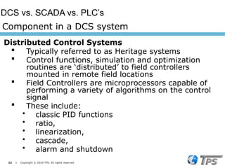 23 I Copyright © 2024 TPS. All rights reserved
Distributed Control Systems
 Typically referred to as Heritage systems
 Control functions, simulation and optimization
routines are ‘distributed’ to field controllers
mounted in remote field locations
 Field Controllers are microprocessors capable of
performing a variety of algorithms on the control
signal
 These include:
• classic PID functions
• ratio,
• linearization,
• cascade,
• alarm and shutdown
Component in a DCS system
DCS vs. SCADA vs. PLC’s
 