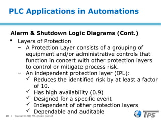 28 I Copyright © 2024 TPS. All rights reserved
 Layers of Protection
‒ A Protection Layer consists of a grouping of
equipment and/or administrative controls that
function in concert with other protection layers
to control or mitigate process risk.
‒ An independent protection layer (IPL):
 Reduces the identified risk by at least a factor
of 10.
 Has high availability (0.9)
 Designed for a specific event
 Independent of other protection layers
 Dependable and auditable
PLC Applications in Automations
Alarm & Shutdown Logic Diagrams (Cont.)
 
