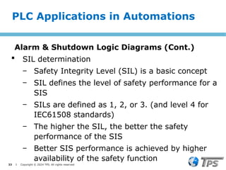 33 I Copyright © 2024 TPS. All rights reserved
 SIL determination
‒ Safety Integrity Level (SIL) is a basic concept
‒ SIL defines the level of safety performance for a
SIS
‒ SILs are defined as 1, 2, or 3. (and level 4 for
IEC61508 standards)
‒ The higher the SIL, the better the safety
performance of the SIS
‒ Better SIS performance is achieved by higher
availability of the safety function
PLC Applications in Automations
Alarm & Shutdown Logic Diagrams (Cont.)
 