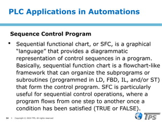 34 I Copyright © 2024 TPS. All rights reserved
 Sequential functional chart, or SFC, is a graphical
“language” that provides a diagrammatic
representation of control sequences in a program.
Basically, sequential function chart is a flowchart-like
framework that can organize the subprograms or
subroutines (programmed in LD, FBD, IL, and/or ST)
that form the control program. SFC is particularly
useful for sequential control operations, where a
program flows from one step to another once a
condition has been satisfied (TRUE or FALSE).
PLC Applications in Automations
Sequence Control Program
 