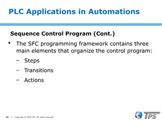 35 I Copyright © 2024 TPS. All rights reserved
 The SFC programming framework contains three
main elements that organize the control program:
‒ Steps
‒ Transitions
‒ Actions
Sequence Control Program (Cont.)
PLC Applications in Automations
 