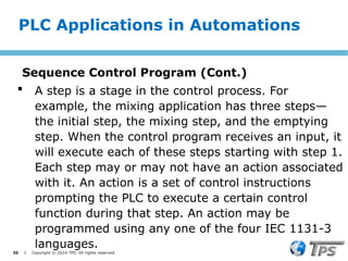 36 I Copyright © 2024 TPS. All rights reserved
 A step is a stage in the control process. For
example, the mixing application has three steps—
the initial step, the mixing step, and the emptying
step. When the control program receives an input, it
will execute each of these steps starting with step 1.
Each step may or may not have an action associated
with it. An action is a set of control instructions
prompting the PLC to execute a certain control
function during that step. An action may be
programmed using any one of the four IEC 1131-3
languages.
PLC Applications in Automations
Sequence Control Program (Cont.)
 
