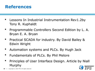 38 I Copyright © 2024 TPS. All rights reserved
 Lessons In Industrial Instrumentation Rev1.2by
Tony R. Kuphaldt
 Programmable Controllers Second Edition by L. A.
Bryan E. A. Bryan
 Practical SCADA for industry. By David Bailey &
Edwin Wright
 Automation systems and PLCs. By Hugh Jack
 Fundamentals of PLCs. By Phil Melore
 Principles of User Interface Design. Article by Niall
Murphy
References
 