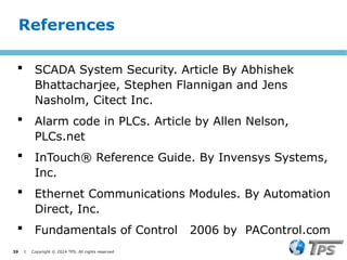 39 I Copyright © 2024 TPS. All rights reserved
 SCADA System Security. Article By Abhishek
Bhattacharjee, Stephen Flannigan and Jens
Nasholm, Citect Inc.
 Alarm code in PLCs. Article by Allen Nelson,
PLCs.net
 InTouch® Reference Guide. By Invensys Systems,
Inc.
 Ethernet Communications Modules. By Automation
Direct, Inc.
 Fundamentals of Control 2006 by PAControl.com
References
 