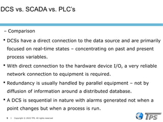9 I Copyright © 2024 TPS. All rights reserved
 DCSs have a direct connection to the data source and are primarily
focused on real-time states – concentrating on past and present
process variables.
 With direct connection to the hardware device I/O, a very reliable
network connection to equipment is required.
 Redundancy is usually handled by parallel equipment – not by
diffusion of information around a distributed database.
 A DCS is sequential in nature with alarms generated not when a
point changes but when a process is run.
DCS vs. SCADA vs. PLC’s
– Comparison
 