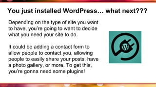 You just installed WordPress… what next???
Depending on the type of site you want
to have, you’re going to want to decide
what you need your site to do.
It could be adding a contact form to
allow people to contact you, allowing
people to easily share your posts, have
a photo gallery, or more. To get this,
you’re gonna need some plugins!
 