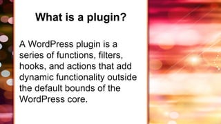 What is a plugin?
A WordPress plugin is a
series of functions, filters,
hooks, and actions that add
dynamic functionality outside
the default bounds of the
WordPress core.
 