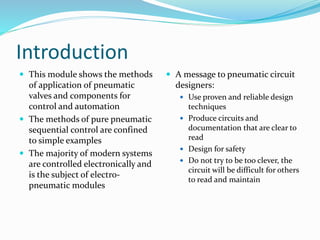 Introduction 
 This module shows the methods 
of application of pneumatic 
valves and components for 
control and automation 
 The methods of pure pneumatic 
sequential control are confined 
to simple examples 
 The majority of modern systems 
are controlled electronically and 
is the subject of electro-pneumatic 
modules 
 A message to pneumatic circuit 
designers: 
 Use proven and reliable design 
techniques 
 Produce circuits and 
documentation that are clear to 
read 
 Design for safety 
 Do not try to be too clever, the 
circuit will be difficult for others 
to read and maintain 
 