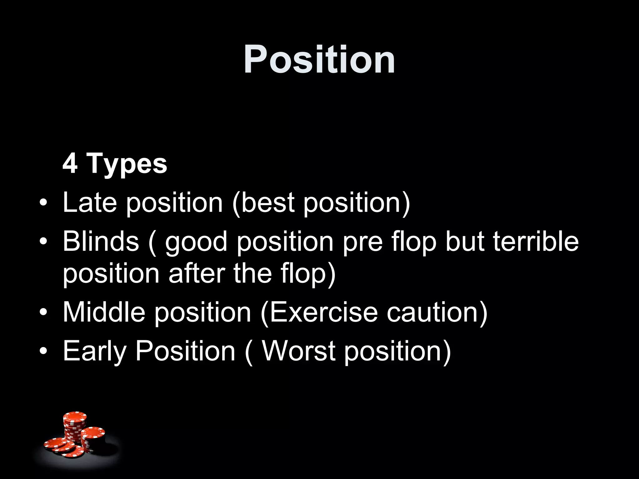 Position 4 Types Late position (best position) Blinds ( good position pre flop but terrible position after the flop) Middle position (Exercise caution) Early Position ( Worst position) 