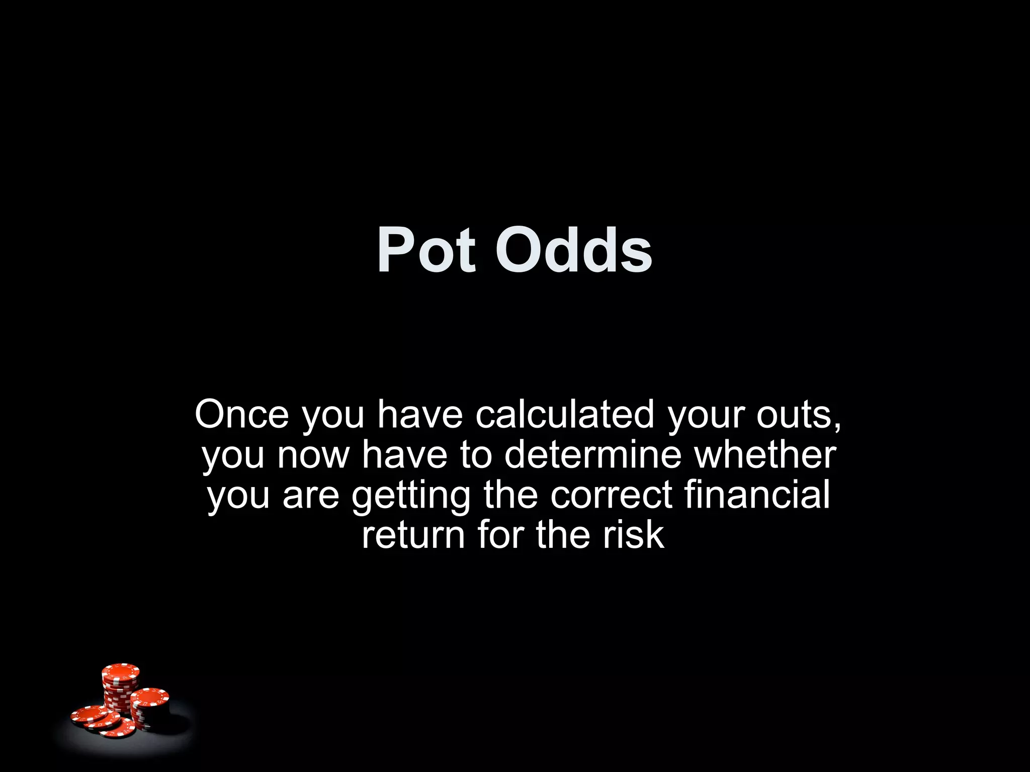 Pot Odds Once you have calculated your outs, you now have to determine whether you are getting the correct financial return for the risk  
