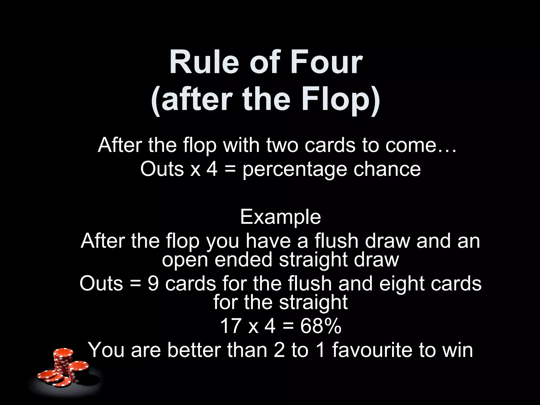 Rule of Four (after the Flop) After the flop with two cards to come…  Outs x 4 = percentage chance Example After the flop you have a flush draw and an open ended straight draw Outs = 9 cards for the flush and eight cards for the straight 17 x 4 = 68% You are better than 2 to 1 favourite to win 