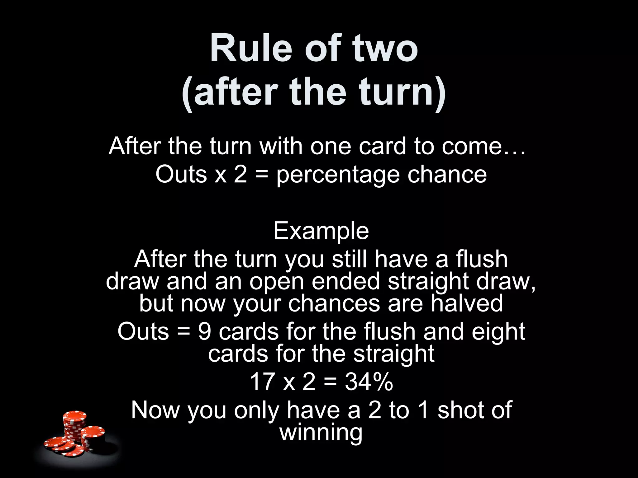 Rule of two (after the turn) After the turn with one card to come…  Outs x 2 = percentage chance Example After the turn you still have a flush draw and an open ended straight draw, but now your chances are halved Outs = 9 cards for the flush and eight cards for the straight 17 x 2 = 34% Now you only have a 2 to 1 shot of winning 