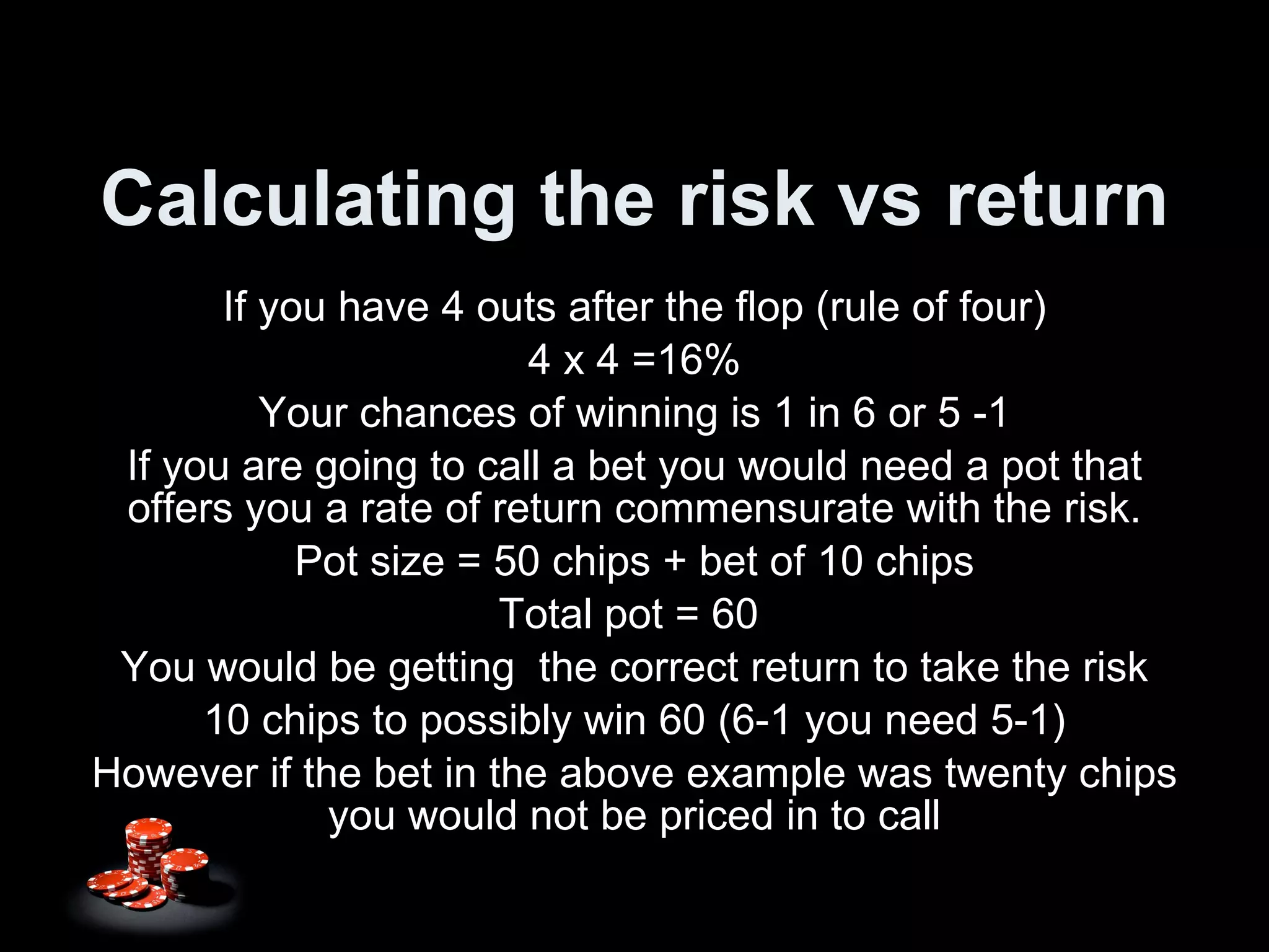 Calculating the risk vs return If you have 4 outs after the flop (rule of four) 4 x 4 =16% Your chances of winning is 1 in 6 or 5 -1 If you are going to call a bet you would need a pot that offers you a rate of return commensurate with the risk. Pot size = 50 chips + bet of 10 chips Total pot = 60  You would be getting  the correct return to take the risk 10 chips to possibly win 60 (6-1 you need 5-1) However if the bet in the above example was twenty chips you would not be priced in to call 