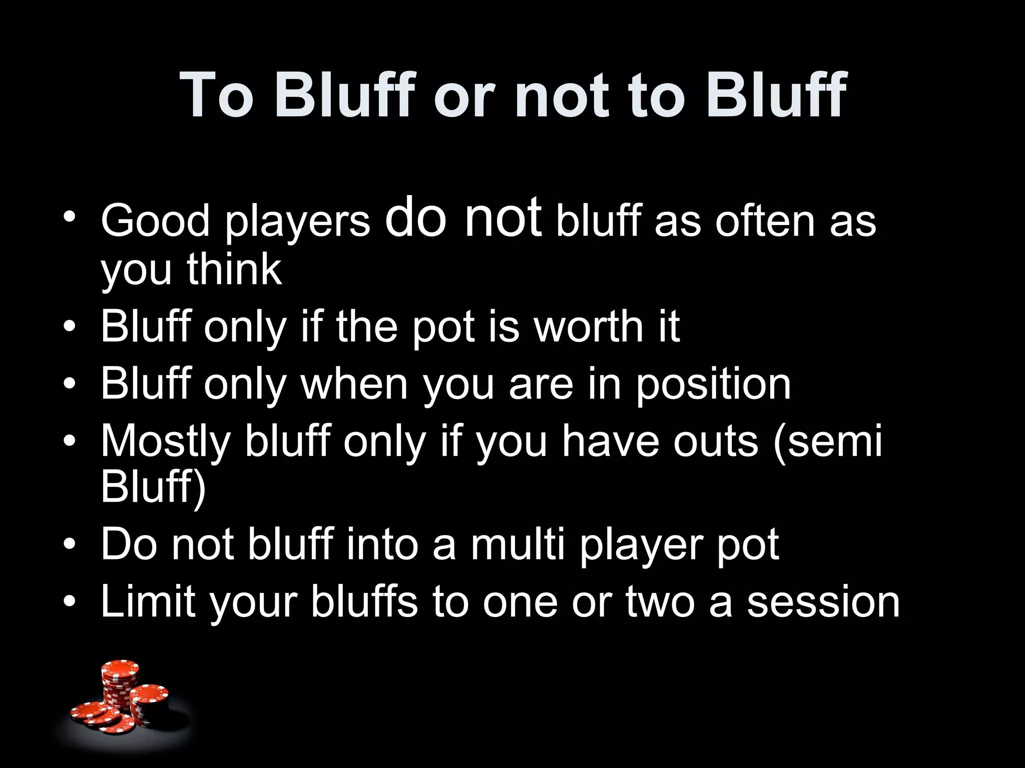 To Bluff or not to Bluff Good players  do not  bluff as often as you think Bluff only if the pot is worth it Bluff only when you are in position Mostly bluff only if you have outs (semi Bluff) Do not bluff into a multi player pot Limit your bluffs to one or two a session 