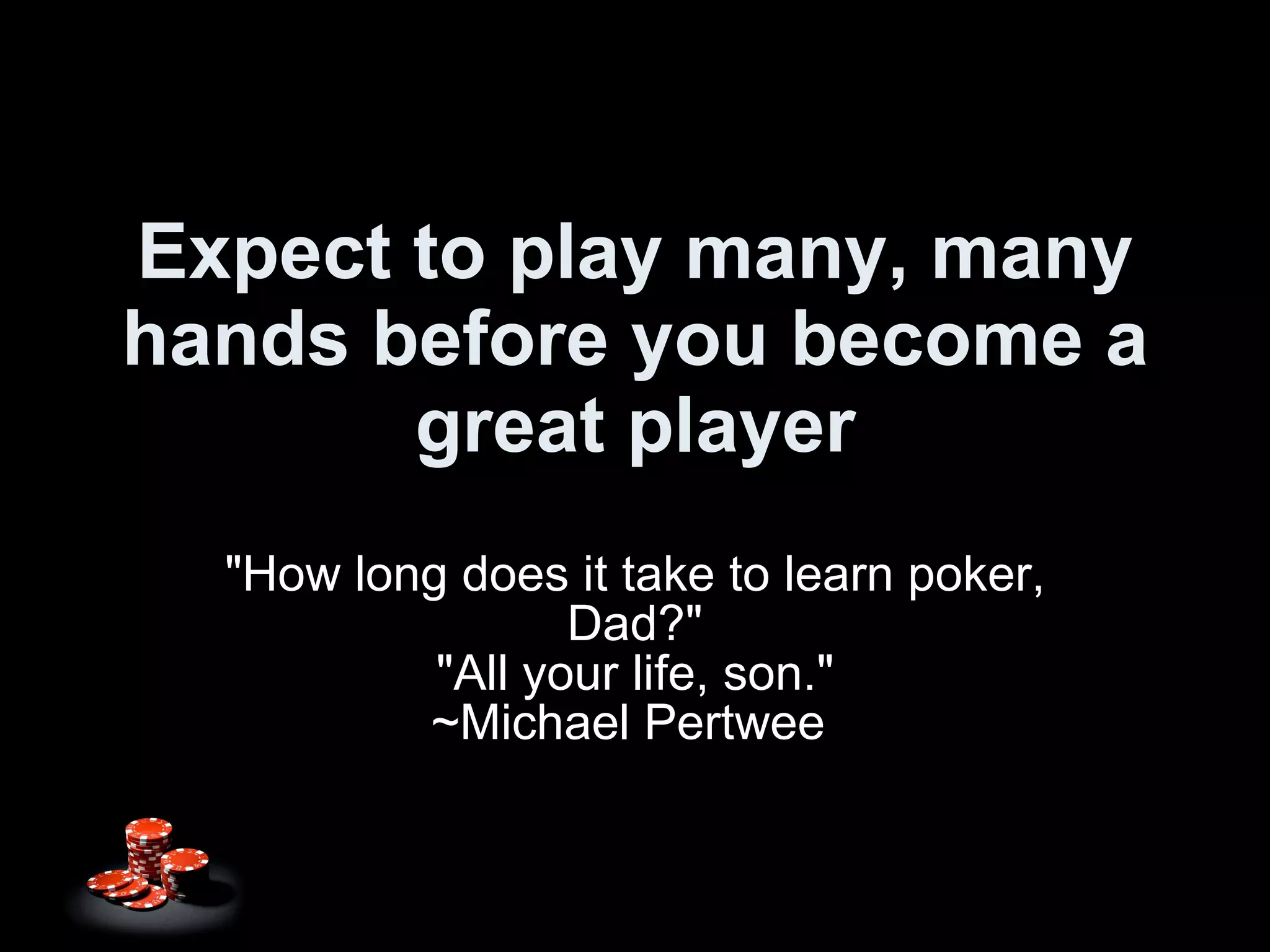 Expect to play many, many hands before you become a great player "How long does it take to learn poker, Dad?" "All your life, son." ~Michael Pertwee  