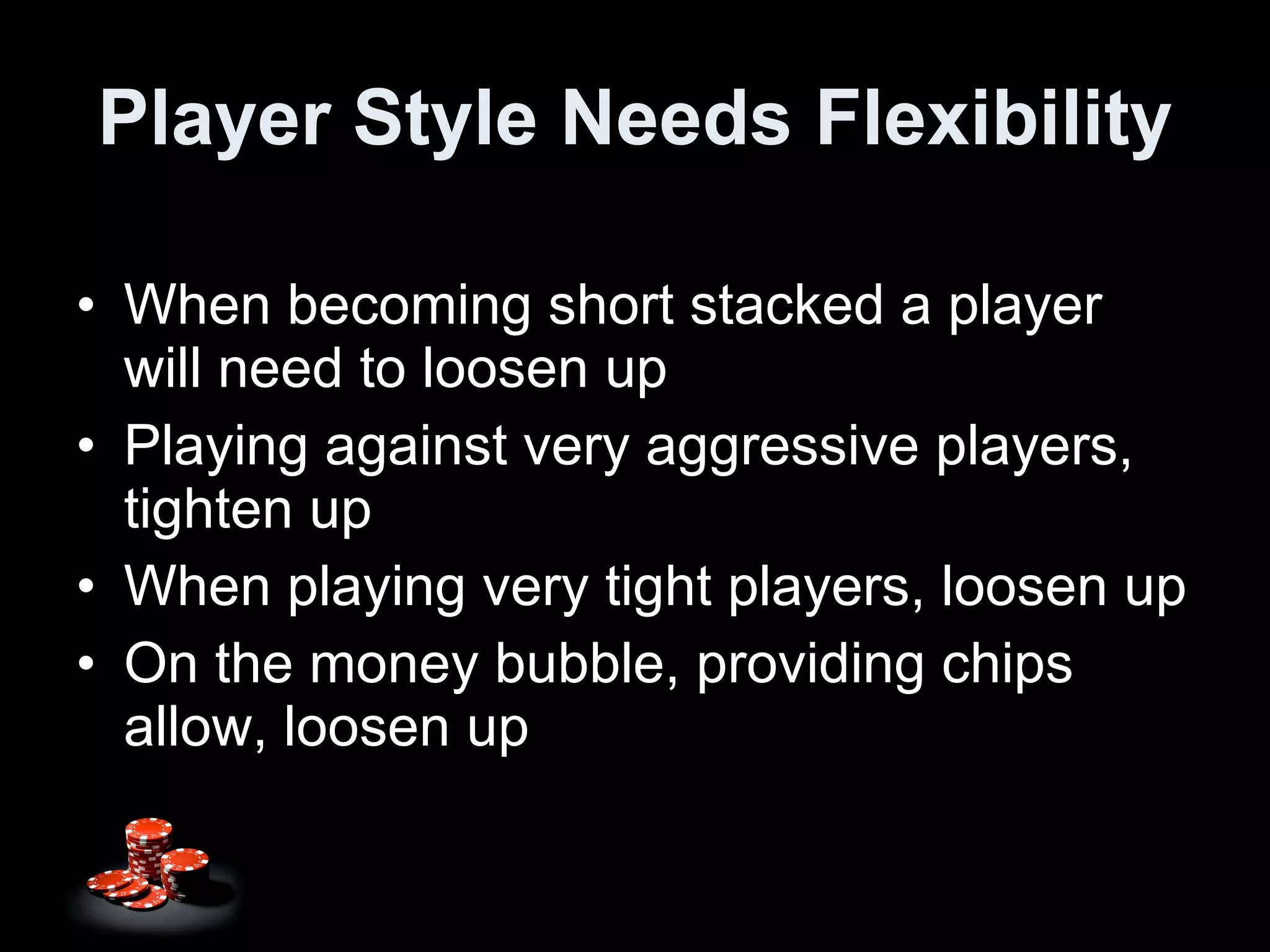 Player Style Needs Flexibility When becoming short stacked a player will need to loosen up Playing against very aggressive players, tighten up When playing very tight players, loosen up On the money bubble, providing chips allow, loosen up 