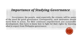 Importance of Studying Governance
Governance, the people, most especially the citizens, will be aware
of the need for good governance. Consequently, such awareness should
move them to action. For their continued empowerment and sustainable
development, they have to know how to fight for their rights by knowing
what to expect from Philippine governance.
 