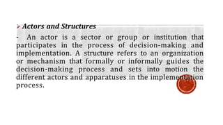  Actors and Structures
- An actor is a sector or group or institution that
participates in the process of decision-making and
implementation. A structure refers to an organization
or mechanism that formally or informally guides the
decision-making process and sets into motion the
different actors and apparatuses in the implementation
process.
 
