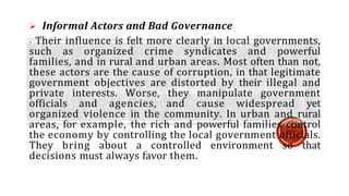  Informal Actors and Bad Governance
- Their influence is felt more clearly in local governments,
such as organized crime syndicates and powerful
families, and in rural and urban areas. Most often than not,
these actors are the cause of corruption, in that legitimate
government objectives are distorted by their illegal and
private interests. Worse, they manipulate government
officials and agencies, and cause widespread yet
organized violence in the community. In urban and rural
areas, for example, the rich and powerful families control
the economy by controlling the local government officials.
They bring about a controlled environment so that
decisions must always favor them.
 