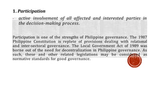 1. Participation
- active involvement of all affected and interested parties in
the decision-making process.
Participation is one of the strengths of Philippine governance. The 1987
Philippine Constitution is replete of provisions dealing with relational
and inter-sectoral governance. The Local Government Act of 1989 was
borne out of the need for decentralization in Philippine governance. As
such, these and other related legislations may be considered as
normative standards for good governance.
 