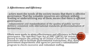 3. Effectiveness and Efficiency
- actors meet the needs of the society means that there is effective
governance. That the valuable resources are utilized, without
wasting or underutilizing any of them, means that there is efficient
governance.
- enhancement and standardization of the quality of public service
delivery consistent with international standards, professionalization of
bureaucracy.
Efforts were made to attain effectiveness and efficiency in Philippine
governance. The Anti-Red Tape Act of 2007 (ARTA), for instance, was
passed to require the setting up of Citizen’s Charter for a simplified
procedure and to facilitate governmental transactions. Also, many
government departments and agencies pursued a rationalization
program to check excessive and redundant staffing.
 