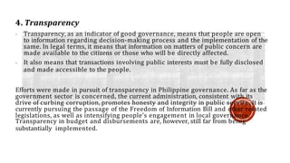 4. Transparency
- Transparency, as an indicator of good governance, means that people are open
to information regarding decision-making process and the implementation of the
same. In legal terms, it means that information on matters of public concern are
made available to the citizens or those who will be directly affected.
- It also means that transactions involving public interests must be fully disclosed
and made accessible to the people.
Efforts were made in pursuit of transparency in Philippine governance. As far as the
government sector is concerned, the current administration, consistent with its
drive of curbing corruption, promotes honesty and integrity in public service. It is
currently pursuing the passage of the Freedom of Information Bill and other related
legislations, as well as intensifying people’s engagement in local governance.
Transparency in budget and disbursements are, however, still far from being
substantially implemented.
 