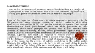 5. Responsiveness
- means that institutions and processes serve all stakeholders in a timely and
appropriate manner. It also means that actors and structures of governance
easily give genuine expression to the will or desire of the people.
Some of the important efforts made to attain responsive governance in the
Philippines are decentralization, creation of citizen’s charter in all frontline
agencies (as required by ARTA), and gender sensitivity programs. First, through
decentralization, local governments, which are more proximate to their
constituents, serve more promptly the people, who in turn become more
involved in decision-making. Second, every government agency now has it
Citizen’s Charter, which provides timeframes for every step in attaining frontline
services. Agencies now must also respond to written queries sent by the
stakeholders or interested parties within a period of ten days, otherwise there
will be delayed service. However, this aspect of governance still remains to be
one of the causes for the decline of public’s confidence in the public sector.
Although the ARTA has been passed, there is still so much delay in public
service delivery. The failure of the government agencies to explain the charters
to the stakeholders is one of the main reasons why there is still delay.
 